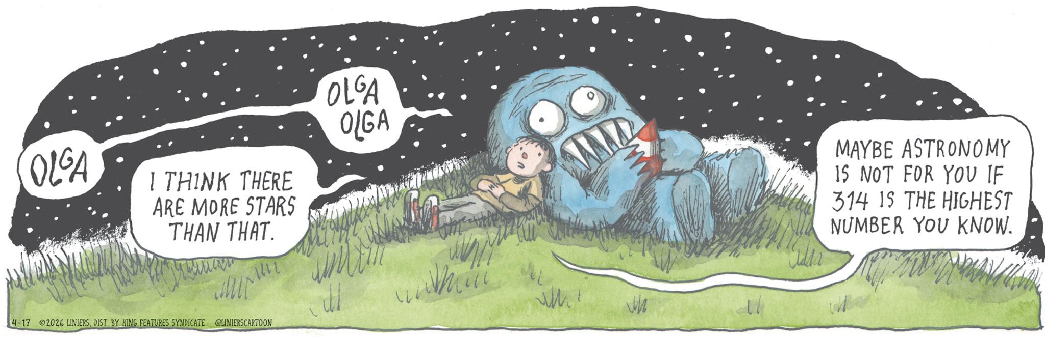 Animated cartoon OCR: OLGA I THINK THERE ARE MORE STARS THAN THAT. Makanan 4-17 02026 LINIERSDIST. BY KING FEATURES SYNDICATE @LINIERSCARTOON OLGA OLGA Cilia MAYBE ASTRONOMY 15 NOT FOR YOU IF 314 IS THE HIGHEST NUMBER YOU KNOW. OLGA I THINK THERE ARE MORE STARS THAN THAT . Makanan 4-17 02026 LINIERSDIST . BY KING FEATURES SYNDICATE @LINIERSCARTOON OLGA OLGA Cilia MAYBE ASTRONOMY 15 NOT FOR YOU IF 314 IS THE HIGHEST NUMBER YOU KNOW .