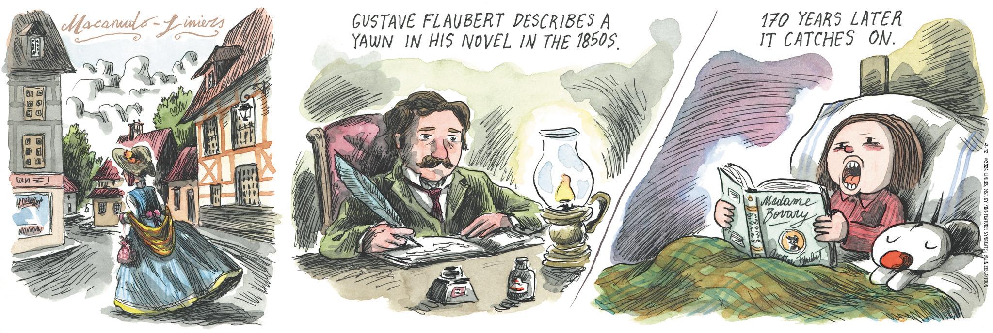 Publication OCR: Macanudo-Liniers GUSTAVE FLAUBERT DESCRIBES A YAWN IN HIS NOVEL IN THE 1850S. 170 YEARS LATER IT CATCHES ON. Win= MONW Madame Bovary 2 2026 LINIERSDIST. BY KING FEATURES SYNDICATE LINIERSCARTOON Macanudo - Liniers GUSTAVE FLAUBERT DESCRIBES A YAWN IN HIS NOVEL IN THE 1850S . 170 YEARS LATER IT CATCHES ON . Win = MONW Madame Bovary 2 2026 LINIERSDIST . BY KING FEATURES SYNDICATE LINIERSCARTOON