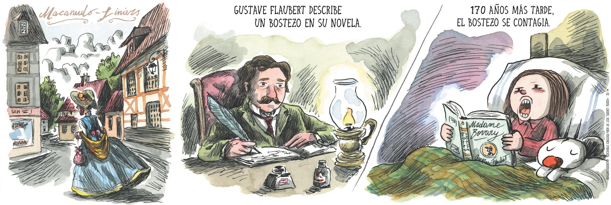 Publication OCR: ? Macanudo-Liniers GUSTAVE FLAUBERT DESCRIBE UN BOSTEZO EN SU NOVELA. 170 AÑOS MÁS TARDEEL BOSTEZO SE CONTAGIA. WHI MONW Madame Bovary m ©2026 LINIERSDIST. BY KING FEATURES SYNDICATE LINIERSCA ? Macanudo - Liniers GUSTAVE FLAUBERT DESCRIBE UN BOSTEZO EN SU NOVELA . 170 AÑOS MÁS TARDEEL BOSTEZO SE CONTAGIA . WHI MONW Madame Bovary m © 2026 LINIERSDIST . BY KING FEATURES SYNDICATE LINIERSCA