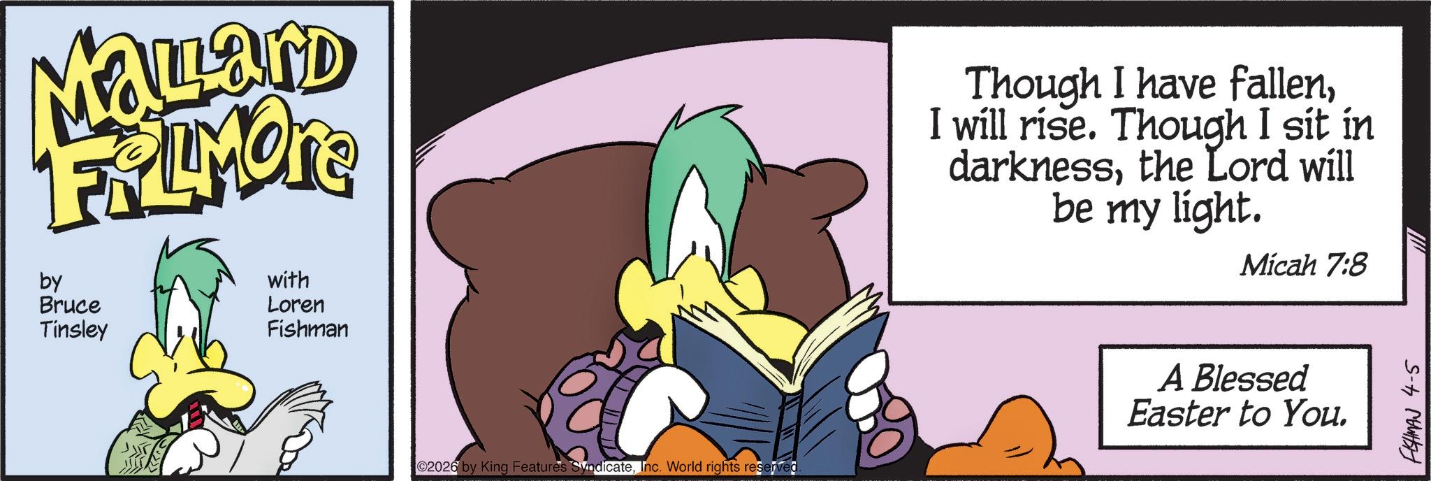 Comics OCR: Mallard FRIMORE by Bruce Tinsley with Loren Fishman 02026 by King Features SyndicateInc. World rights reserved. Though I have fallenI will rise. Though I sit in darknessthe Lord will be my light. Micah 7:8 A Blessed Easter to You. FISHMAN 4-5 Mallard FRIMORE by Bruce Tinsley with Loren Fishman 02026 by King Features SyndicateInc. World rights reserved . Though I have fallenI will rise . Though I sit in darknessthe Lord will be my light . Micah 7 : 8 A Blessed Easter to You . FISHMAN 4-5