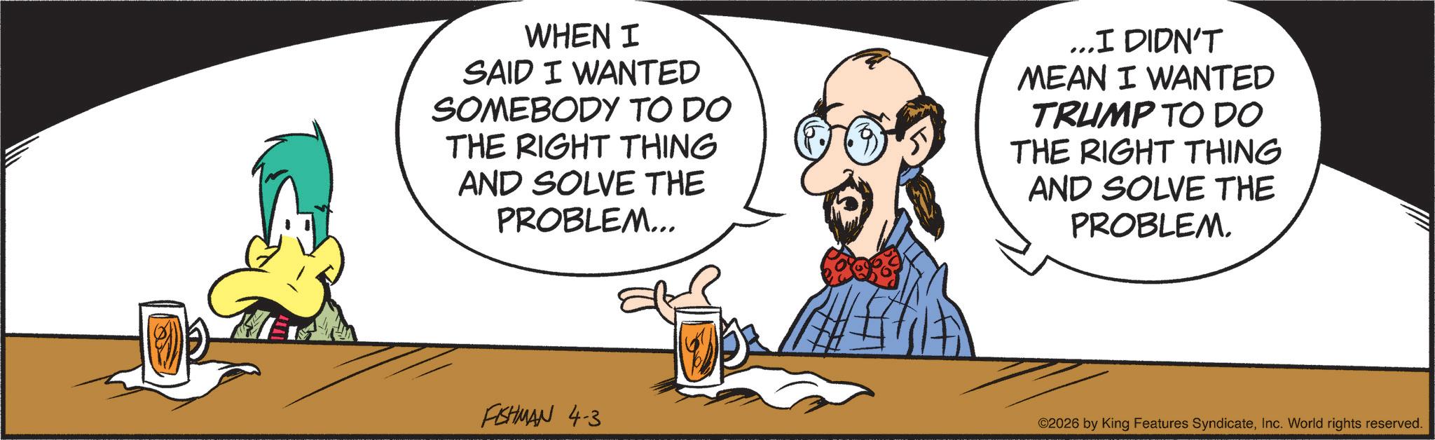 Graphics OCR: WHEN I SAID I WANTED SOMEBODY TO DO THE RIGHT THING AND SOLVE THE PROBLEM... ...I DIDN'T MEAN I WANTED TRUMP TO DO THE RIGHT THING AND SOLVE THE PROBLEM. FISHMAN 4-3 ©2026 by King Features SyndicateInc. World rights reserved. WHEN I SAID I WANTED SOMEBODY TO DO THE RIGHT THING AND SOLVE THE PROBLEM ... ... I DIDN'T MEAN I WANTED TRUMP TO DO THE RIGHT THING AND SOLVE THE PROBLEM . FISHMAN 4-3 © 2026 by King Features SyndicateInc. World rights reserved .
