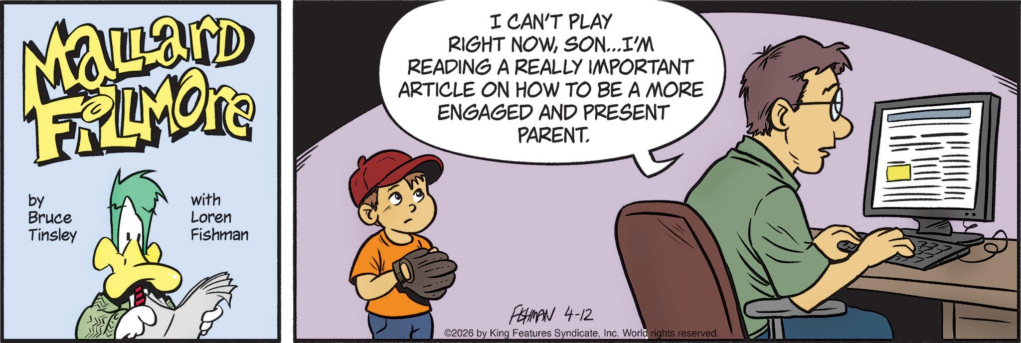 Fiction OCR: Mallard FRAMORE by with === Bruce Tinsley Loren Fishman I CAN'T PLAY RIGHT NOWSON...I'M READING A REALLY IMPORTANT ARTICLE ON HOW TO BE A MORE ENGAGED AND PRESENT PARENT. FHMAN 4-12 2026 by King Features SyndicateInc. World rights reserved. Mallard FRAMORE by with === Bruce Tinsley Loren Fishman I CAN'T PLAY RIGHT NOWSON ... I'M READING A REALLY IMPORTANT ARTICLE ON HOW TO BE A MORE ENGAGED AND PRESENT PARENT . FHMAN 4-12 2026 by King Features SyndicateInc. World rights reserved .