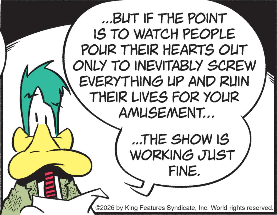 Fiction OCR: ...BUT IF THE POINT IS TO WATCH PEOPLE POUR THEIR HEARTS OUT ONLY TO INEVITABLY SCREW EVERYTHING UP AND RUIN THEIR LIVES FOR YOUR AMUSEMENT... ...THE SHOW IS WORKING JUST FINE. 02026 by King Features SyndicateInc. World rights reserved. ... BUT IF THE POINT IS TO WATCH PEOPLE POUR THEIR HEARTS OUT ONLY TO INEVITABLY SCREW EVERYTHING UP AND RUIN THEIR LIVES FOR YOUR AMUSEMENT ... ... THE SHOW IS WORKING JUST FINE . 02026 by King Features SyndicateInc. World rights reserved .