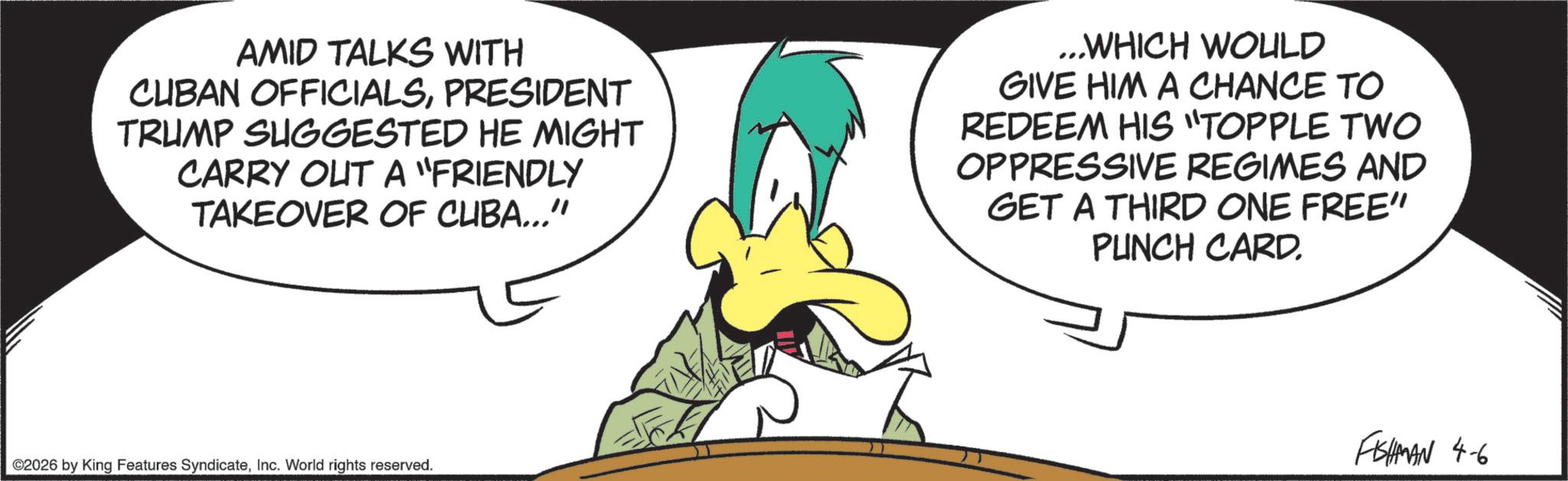 Graphics OCR: AMID TALKS WITH CUBAN OFFICIALSPRESIDENT TRUMP SUGGESTED HE MIGHT CARRY OUT A "FRIENDLY TAKEOVER OF CUBA..." ...WHICH WOULD GIVE HIM A CHANCE TO REDEEM HIS "TOPPLE TWO OPPRESSIVE REGIMES AND GET A THIRD ONE FREE" PUNCH CARD. ©2026 by King Features SyndicateInc. World rights reserved. FISHMAN 4-6 AMID TALKS WITH CUBAN OFFICIALSPRESIDENT TRUMP SUGGESTED HE MIGHT CARRY OUT A " FRIENDLY TAKEOVER OF CUBA ... " ... WHICH WOULD GIVE HIM A CHANCE TO REDEEM HIS " TOPPLE TWO OPPRESSIVE REGIMES AND GET A THIRD ONE FREE " PUNCH CARD . © 2026 by King Features SyndicateInc. World rights reserved . FISHMAN 4-6