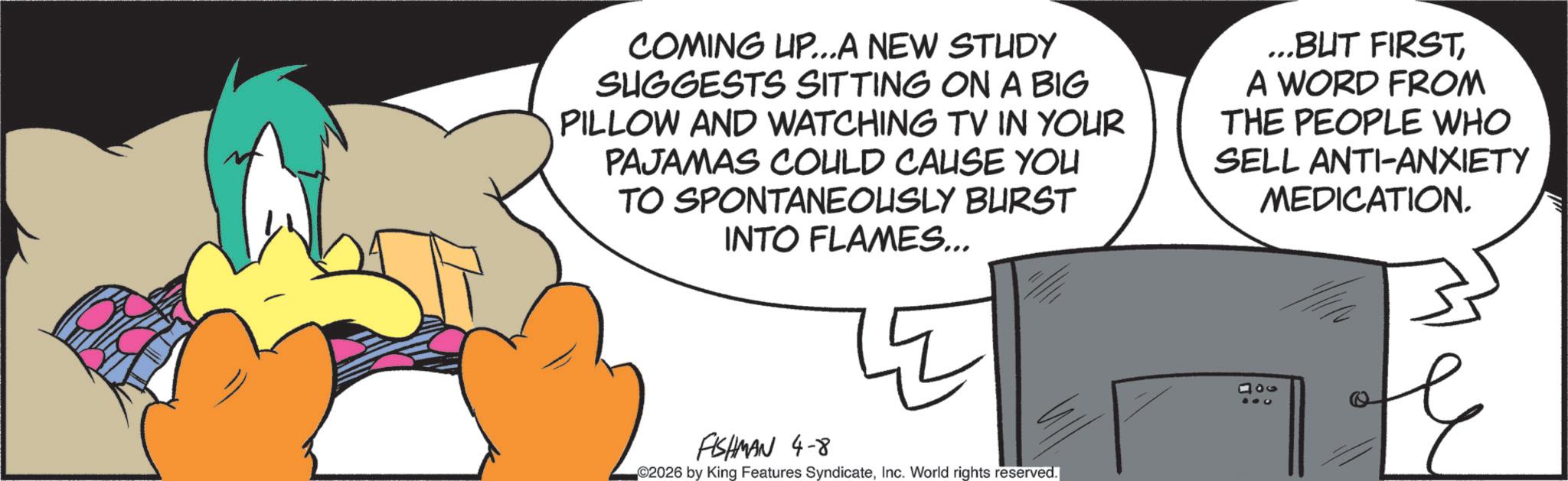 Graphic design OCR: COMING UP...A NEW STUDY SUGGESTS SITTING ON A BIG PILLOW AND WATCHING TV IN YOUR PAJAMAS COULD CAUSE YOU TO SPONTANEOUSLY BURST INTO FLAMES... ...BUT FIRSTA WORD FROM THE PEOPLE WHO SELL ANTI-ANXIETY MEDICATION. FISHMAN 4-8 2026 by King Features SyndicateInc. World rights reserved. 100 304 COMING UP ... A NEW STUDY SUGGESTS SITTING ON A BIG PILLOW AND WATCHING TV IN YOUR PAJAMAS COULD CAUSE YOU TO SPONTANEOUSLY BURST INTO FLAMES ... ... BUT FIRSTA WORD FROM THE PEOPLE WHO SELL ANTI - ANXIETY MEDICATION . FISHMAN 4-8 2026 by King Features SyndicateInc. World rights reserved . 100 304