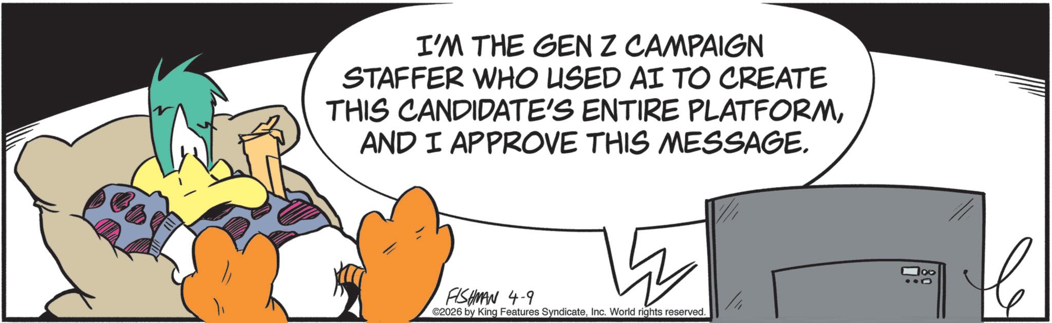Graphic design OCR: I'M THE GEN Z CAMPAIGN STAFFER WHO USED AI TO CREATE THIS CANDIDATE'S ENTIRE PLATFORMAND I APPROVE THIS MESSAGE. FISHMAN 4-9 ©2026 by King Features SyndicateInc. World rights reserved. 100 I'M THE GEN Z CAMPAIGN STAFFER WHO USED AI TO CREATE THIS CANDIDATE'S ENTIRE PLATFORMAND I APPROVE THIS MESSAGE . FISHMAN 4-9 © 2026 by King Features SyndicateInc. World rights reserved . 100