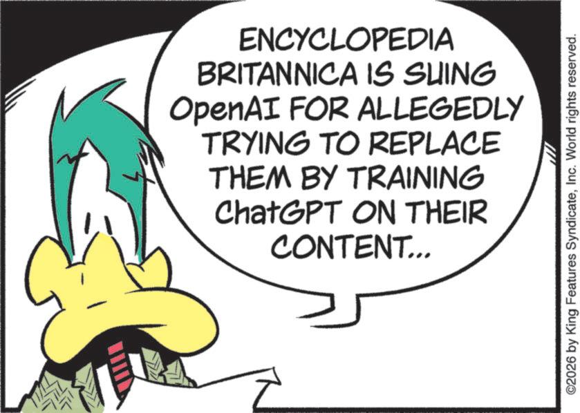 Animated cartoon OCR: ENCYCLOPEDIA BRITANNICA IS SUING OpenAI FOR ALLEGEDLY TRYING TO REPLACE THEM BY TRAINING ChatGPT ON THEIR CONTENT... ©2026 by King Features SyndicateInc. World rights reserved. ENCYCLOPEDIA BRITANNICA IS SUING OpenAI FOR ALLEGEDLY TRYING TO REPLACE THEM BY TRAINING ChatGPT ON THEIR CONTENT ... © 2026 by King Features SyndicateInc. World rights reserved .