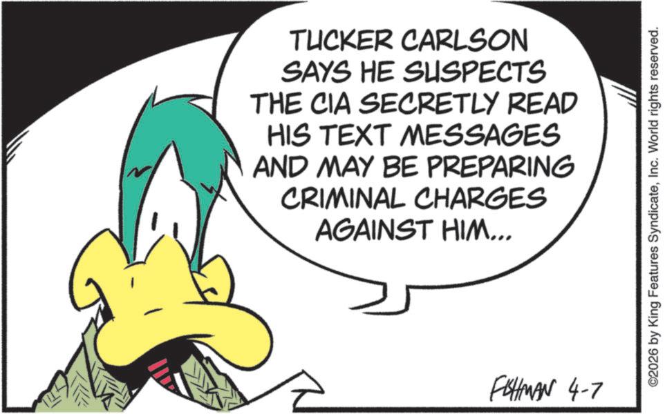 Graphics OCR: TUCKER CARLSON SAYS HE SUSPECTS THE CIA SECRETLY READ HIS TEXT MESSAGES AND MAY BE PREPARING CRIMINAL CHARGES AGAINST HIM... FISHMAN 4-7 ©2026 by King Features SyndicateInc. World rights reserved. TUCKER CARLSON SAYS HE SUSPECTS THE CIA SECRETLY READ HIS TEXT MESSAGES AND MAY BE PREPARING CRIMINAL CHARGES AGAINST HIM ... FISHMAN 4-7 © 2026 by King Features SyndicateInc. World rights reserved .