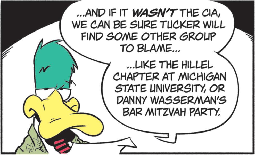 Beak OCR: N ...AND IF IT WASN'T THE CIAWE CAN BE SURE TUCKER WILL FIND SOME OTHER GROUP TO BLAME... ...LIKE THE HILLEL CHAPTER AT MICHIGAN STATE UNIVERSITYOR DANNY WASSERMAN'S BAR MITZVAH PARTY. N ... AND IF IT WASN'T THE CIAWE CAN BE SURE TUCKER WILL FIND SOME OTHER GROUP TO BLAME ... ... LIKE THE HILLEL CHAPTER AT MICHIGAN STATE UNIVERSITYOR DANNY WASSERMAN'S BAR MITZVAH PARTY .