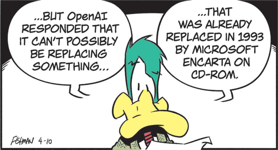 Graphic design OCR: ...BUT OpenAI RESPONDED THAT IT CAN'T POSSIBLY BE REPLACING SOMETHING... ...THAT WAS ALREADY REPLACED IN 1993 BY MICROSOFT ENCARTA ON CD-ROM. FISHMAN 4-10 ... BUT OpenAI RESPONDED THAT IT CAN'T POSSIBLY BE REPLACING SOMETHING ... ... THAT WAS ALREADY REPLACED IN 1993 BY MICROSOFT ENCARTA ON CD - ROM . FISHMAN 4-10