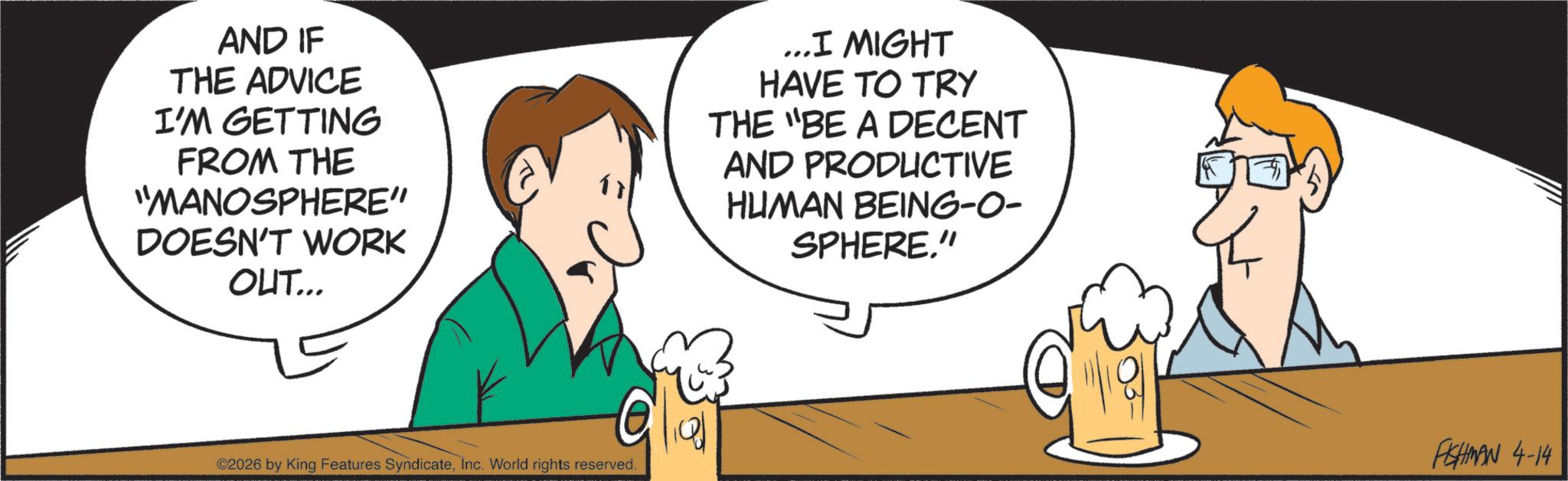Clip art OCR: AND IF THE ADVICE I'M GETTING FROM THE "MANOSPHERE" DOESN'T WORK OUT... ©2026 by King Features SyndicateInc. World rights reserved. ... I MIGHT HAVE TO TRY THE "BE A DECENT AND PRODUCTIVE HUMAN BEING-O- SPHERE." FISHMAN 4-14 AND IF THE ADVICE I'M GETTING FROM THE " MANOSPHERE " DOESN'T WORK OUT ... © 2026 by King Features SyndicateInc. World rights reserved . ... I MIGHT HAVE TO TRY THE " BE A DECENT AND PRODUCTIVE HUMAN BEING - O- SPHERE . " FISHMAN 4-14