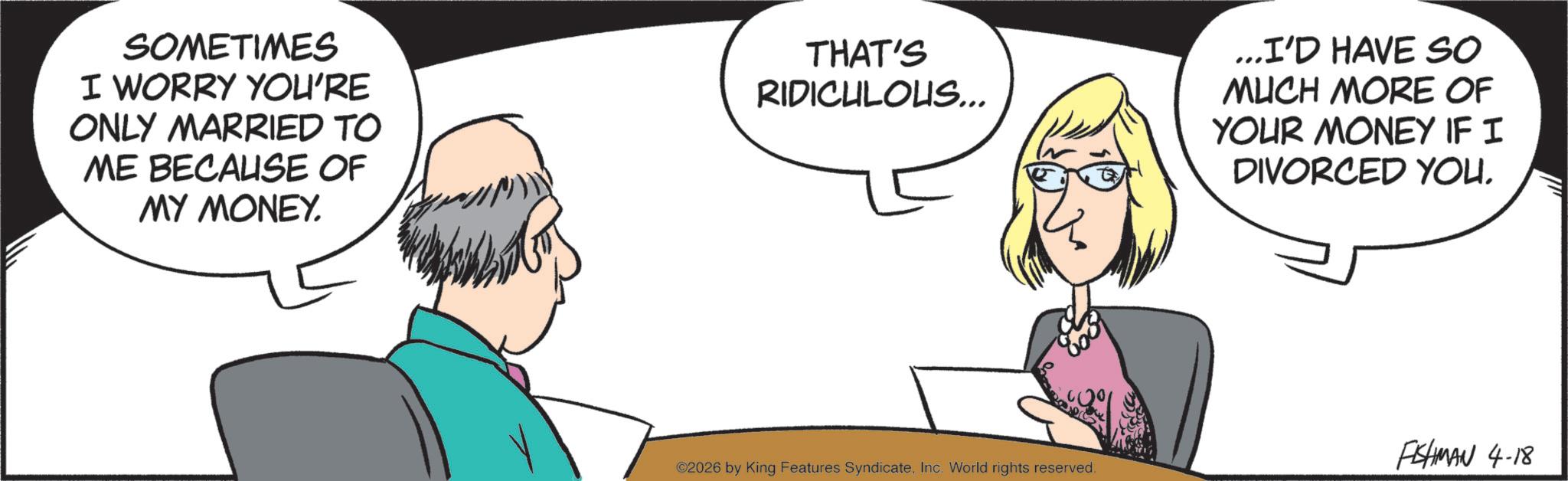 Comics OCR: SOMETIMES I WORRY YOU'RE ONLY MARRIED TO ME BECAUSE OF MY MONEY. THAT'S RIDICULOUS... ...I'D HAVE SO MUCH MORE OF YOUR MONEY IF I DIVORCED YOU. FISHMAN 4-18 ©2026 by King Features SyndicateInc. World rights reserved. SOMETIMES I WORRY YOU'RE ONLY MARRIED TO ME BECAUSE OF MY MONEY . THAT'S RIDICULOUS ... ... I'D HAVE SO MUCH MORE OF YOUR MONEY IF I DIVORCED YOU . FISHMAN 4-18 © 2026 by King Features SyndicateInc. World rights reserved .