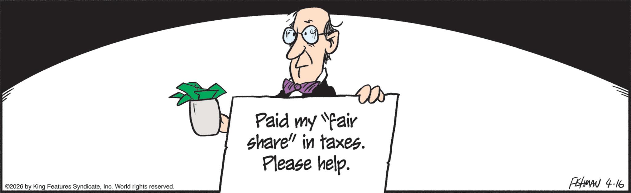 Graphics OCR: ©2026 by King Features SyndicateInc. World rights reserved. Paid my "fair share" in taxes. Please help. FISHMAN 4-16 © 2026 by King Features SyndicateInc. World rights reserved . Paid my " fair share " in taxes . Please help . FISHMAN 4-16