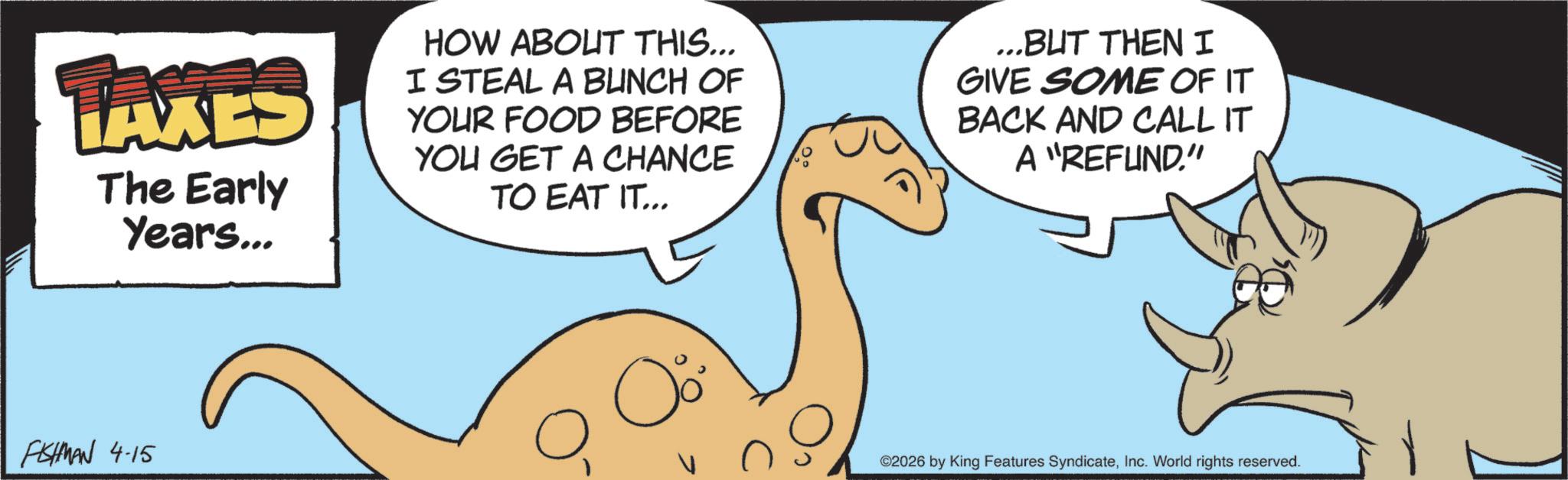 Animation OCR: TAXES The Early Years... HOW ABOUT THIS... I STEAL A BUNCH OF YOUR FOOD BEFORE YOU GET A CHANCE TO EAT IT... ...BUT THEN I GIVE SOME OF IT BACK AND CALL IT A "REFUND." FISHMAN 4-15 ? ©2026 by King Features SyndicateInc. World rights reserved. TAXES The Early Years ... HOW ABOUT THIS ... I STEAL A BUNCH OF YOUR FOOD BEFORE YOU GET A CHANCE TO EAT IT ... ... BUT THEN I GIVE SOME OF IT BACK AND CALL IT A " REFUND . " FISHMAN 4-15 ? © 2026 by King Features SyndicateInc. World rights reserved .