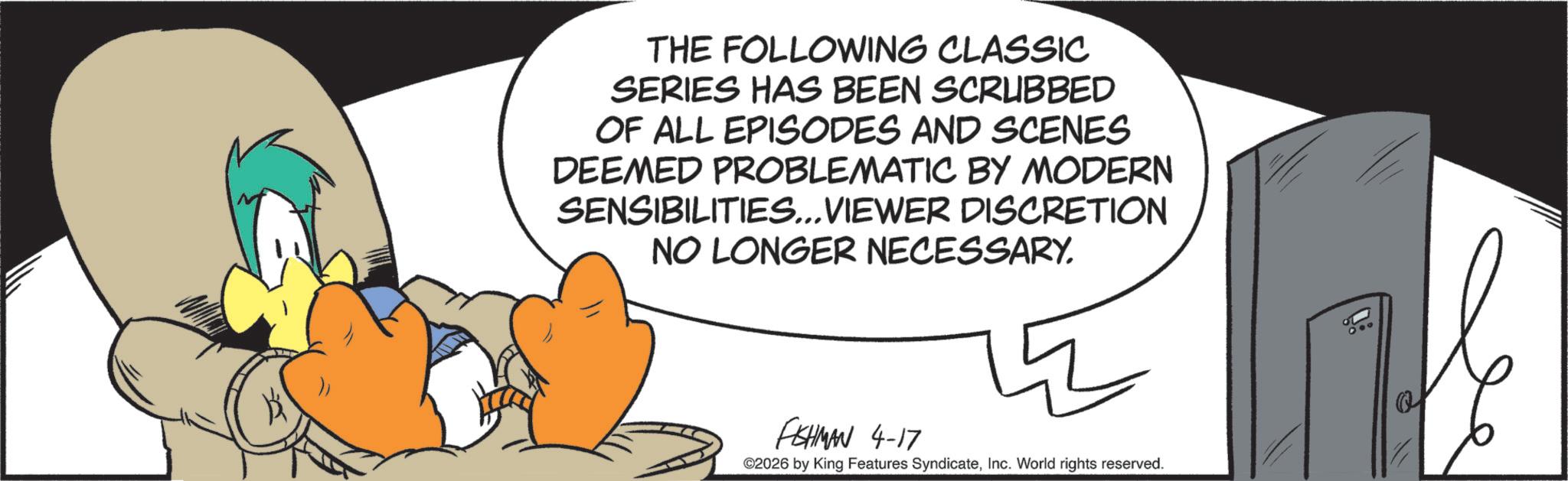 Comics OCR: THE FOLLOWING CLASSIC SERIES HAS BEEN SCRUBBED OF ALL EPISODES AND SCENES DEEMED PROBLEMATIC BY MODERN SENSIBILITIES... VIEWER DISCRETION NO LONGER NECESSARY. FISHMAN 4-17 ©2026 by King Features SyndicateInc. World rights reserved. THE FOLLOWING CLASSIC SERIES HAS BEEN SCRUBBED OF ALL EPISODES AND SCENES DEEMED PROBLEMATIC BY MODERN SENSIBILITIES ... VIEWER DISCRETION NO LONGER NECESSARY . FISHMAN 4-17 © 2026 by King Features SyndicateInc. World rights reserved .