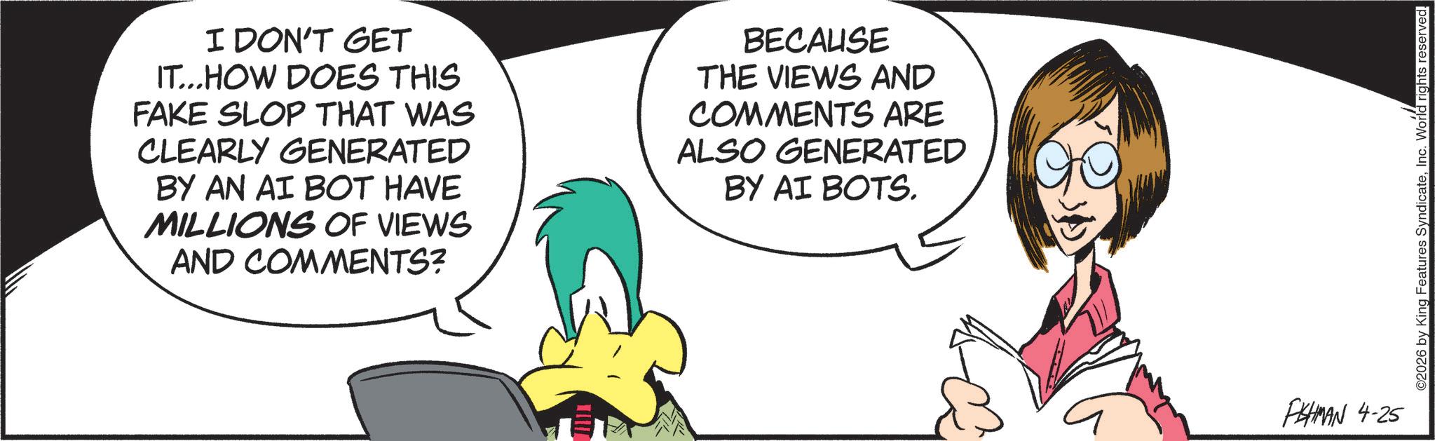 Comics OCR: I DON'T GET IT...HOW DOES THIS FAKE SLOP THAT WAS CLEARLY GENERATED BY AN AI BOT HAVE MILLIONS OF VIEWS AND COMMENTS? BECAUSE THE VIEWS AND COMMENTS ARE ALSO GENERATED BY AI BOTS. FISHMAN 4-25 ©2026 by King Features SyndicateInc. World rights reserved. I DON'T GET IT ... HOW DOES THIS FAKE SLOP THAT WAS CLEARLY GENERATED BY AN AI BOT HAVE MILLIONS OF VIEWS AND COMMENTS ? BECAUSE THE VIEWS AND COMMENTS ARE ALSO GENERATED BY AI BOTS . FISHMAN 4-25 © 2026 by King Features SyndicateInc. World rights reserved .