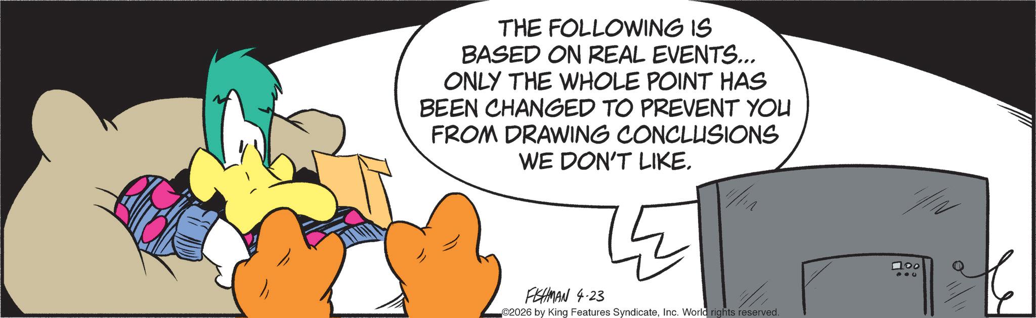 Graphic design OCR: THE FOLLOWING IS BASED ON REAL EVENTS... ONLY THE WHOLE POINT HAS BEEN CHANGED TO PREVENT YOU FROM DRAWING CONCLUSIONS WE DON'T LIKE. FISHMAN 4.23 ©2026 by King Features SyndicateInc. World rights reserved. 100 THE FOLLOWING IS BASED ON REAL EVENTS ... ONLY THE WHOLE POINT HAS BEEN CHANGED TO PREVENT YOU FROM DRAWING CONCLUSIONS WE DON'T LIKE . FISHMAN 4.23 © 2026 by King Features SyndicateInc. World rights reserved . 100