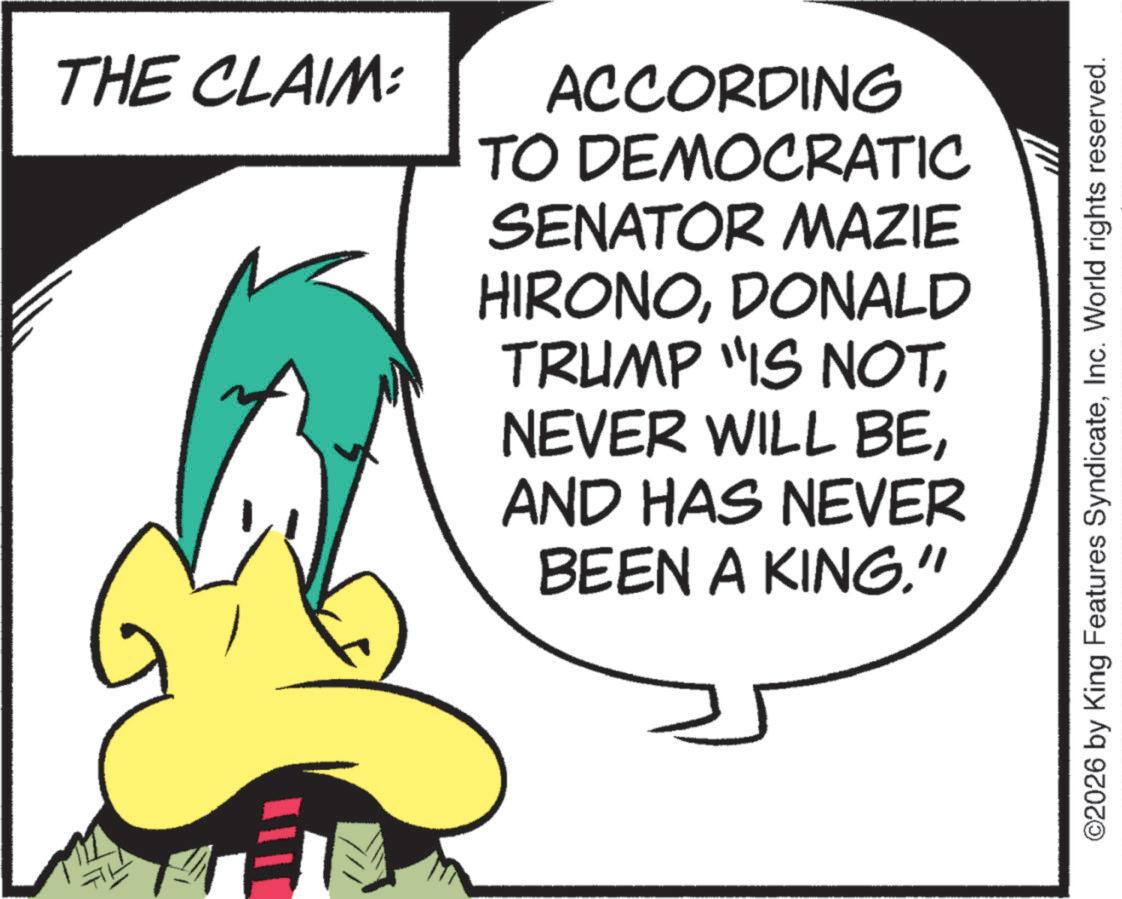 Fictional character OCR: THE CLAIM: ACCORDING TO DEMOCRATIC SENATOR MAZIE HIRONODONALD TRUMP "IS NOTAND HAS NEVER BEEN A KING." ©2026 by King Features SyndicateInc. World rights reserved. THE CLAIM : ACCORDING TO DEMOCRATIC SENATOR MAZIE HIRONODONALD TRUMP " IS NOTNEVER WILL BEAND HAS NEVER BEEN A KING . " © 2026 by King Features SyndicateInc. World rights reserved .