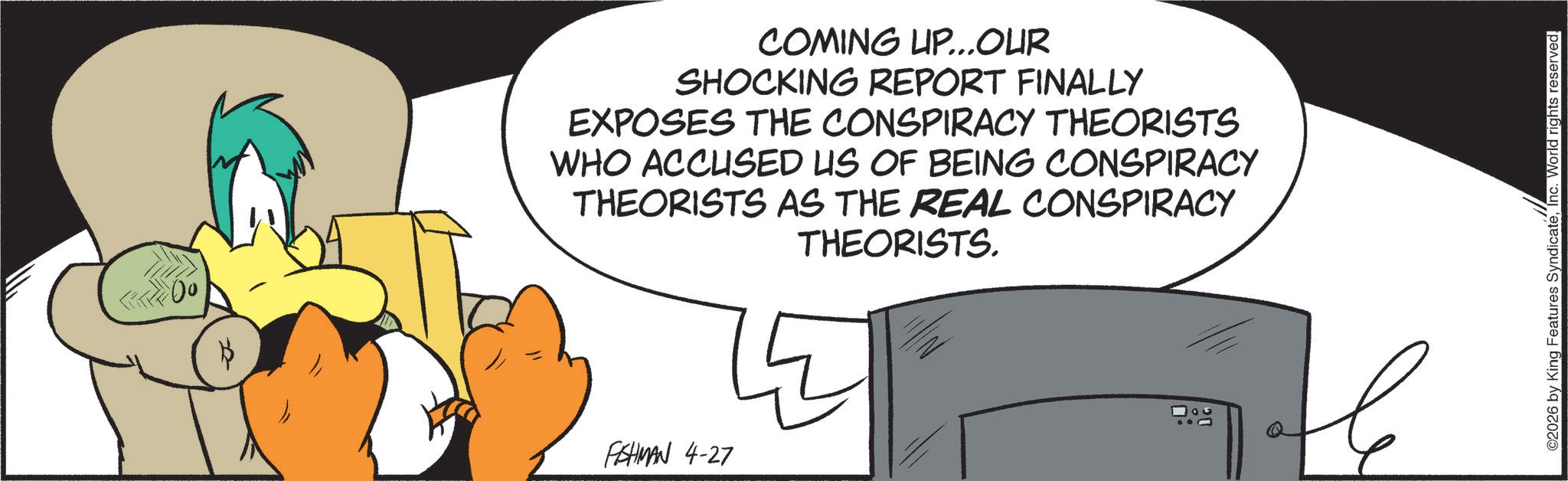 Fiction OCR: $ COMING UP...OUR SHOCKING REPORT FINALLY EXPOSES THE CONSPIRACY THEORISTS WHO ACCUSED US OF BEING CONSPIRACY THEORISTS AS THE REAL CONSPIRACY THEORISTS. FISHMAN 4-27 ©2026 by King Features SyndicateInc. World rights reserved. $ COMING UP ... OUR SHOCKING REPORT FINALLY EXPOSES THE CONSPIRACY THEORISTS WHO ACCUSED US OF BEING CONSPIRACY THEORISTS AS THE REAL CONSPIRACY THEORISTS . FISHMAN 4-27 © 2026 by King Features SyndicateInc. World rights reserved .