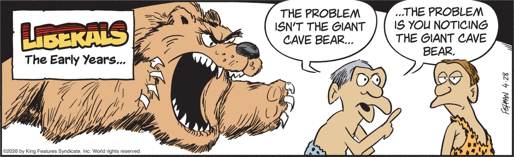 Illustration OCR: LIBEKALS The Early Years... 3 THE PROBLEM ISN'T THE GIANT CAVE BEAR... ...THE PROBLEM IS YOU NOTICING THE GIANT CAVE BEAR. ©2026 by King Features SyndicateInc. World rights reserved. FISHMAN 4.28 LIBEKALS The Early Years ... 3 THE PROBLEM ISN'T THE GIANT CAVE BEAR ... ... THE PROBLEM IS YOU NOTICING THE GIANT CAVE BEAR . © 2026 by King Features SyndicateInc. World rights reserved . FISHMAN 4.28