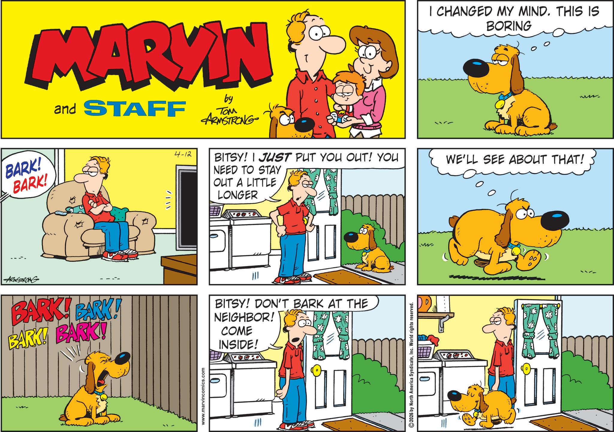 Comedy OCR: MARKIN BARK! BARK! and STAFF / 4-12 by TOM ARMSTRONG BITSY! JUST PUT YOU OUT! YOU NEED TO STAY OUT A LITTLE LONGER I CHANGED MY MIND. THIS IS BORING WE'LL SEE ABOUT THAT! ARMSTRONG BARK! BARK! BARK! BARK! BITSY! DON'T BARK AT THE NEIGHBOR! COME INSIDE! www.marvincomics.com 2026 by North America SyndicateInc. World rights reserved. 23 MARKIN BARK ! BARK ! and STAFF / 4-12 by TOM ARMSTRONG BITSY ! JUST PUT YOU OUT ! YOU NEED TO STAY OUT A LITTLE LONGER I CHANGED MY MIND . THIS IS BORING WE'LL SEE ABOUT THAT ! ARMSTRONG BARK ! BARK ! BARK ! BARK ! BITSY ! DON'T BARK AT THE NEIGHBOR ! COME INSIDE ! www.marvincomics.com 2026 by North America SyndicateInc. World rights reserved . 23