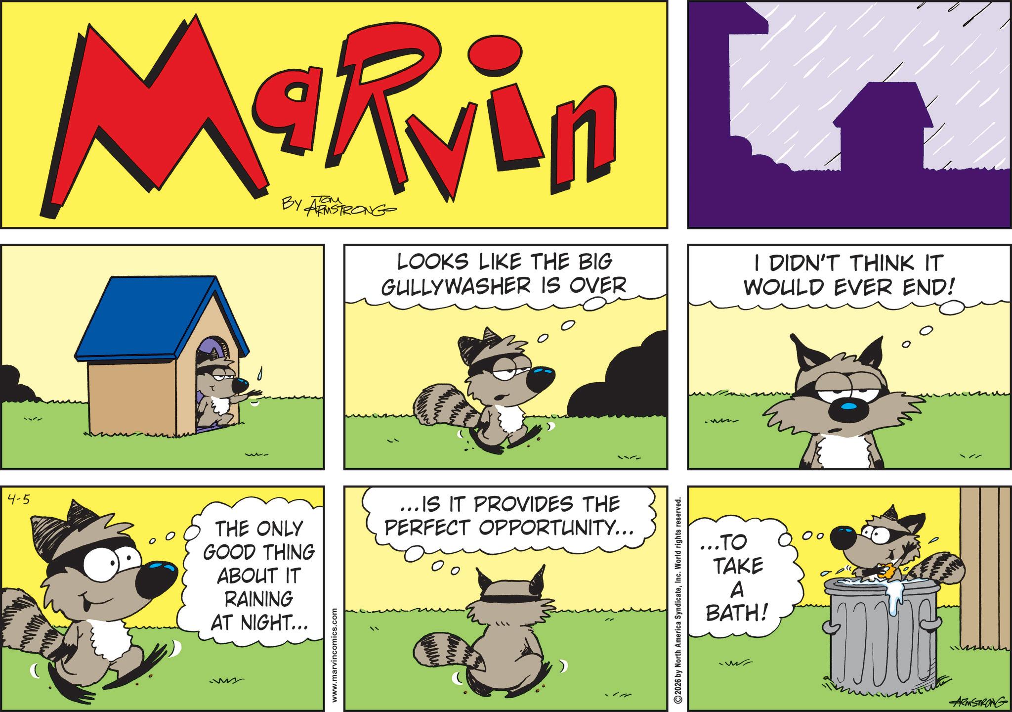 Fictional character OCR: w Marvin BY ARMSTRONG LOOKS LIKE THE BIG GULLY WASHER IS OVER I DIDN'T THINK IT WOULD EVER END! 4-5 THE ONLY GOOD THING ABOUT IT RAINING AT NIGHT... ... IS IT PROVIDES THE PERFECT OPPORTUNITY... www.marvincomics.com 2026 by North America SyndicateInc. World rights reserved. ...TO TAKE A BATH! ARMSTRONG w Marvin BY ARMSTRONG LOOKS LIKE THE BIG GULLY WASHER IS OVER I DIDN'T THINK IT WOULD EVER END ! 4-5 THE ONLY GOOD THING ABOUT IT RAINING AT NIGHT ... ... IS IT PROVIDES THE PERFECT OPPORTUNITY ... www.marvincomics.com 2026 by North America SyndicateInc. World rights reserved . ... TO TAKE A BATH ! ARMSTRONG