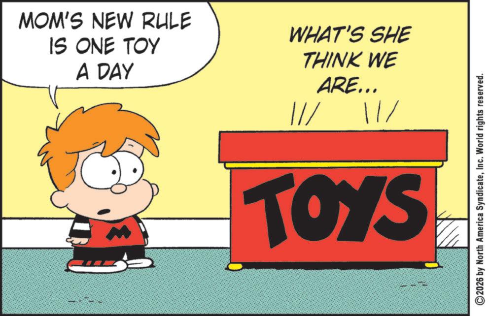 Comics OCR: MOM'S NEW RULE IS ONE TOY A DAY WHAT'S SHE THINK WE //ARE... 11/ TOYS 2026 by North America SyndicateInc. World rights reserved. MOM'S NEW RULE IS ONE TOY A DAY WHAT'S SHE THINK WE // ARE ... 11 / TOYS 2026 by North America SyndicateInc. World rights reserved .