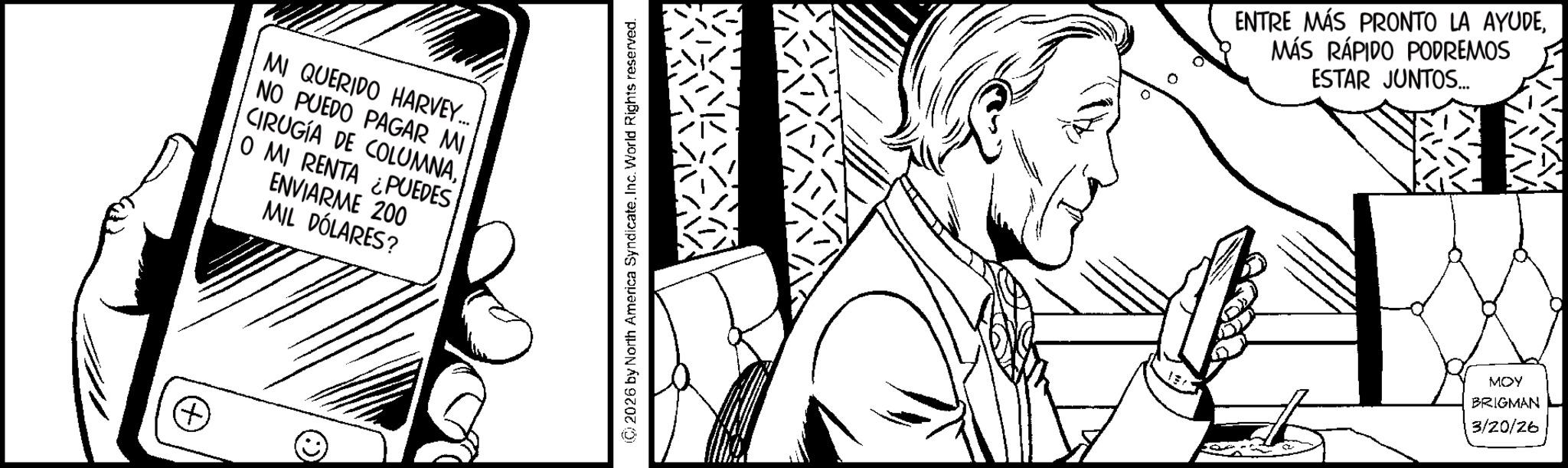 Comic book OCR: + MI QUERIDO HARVEY... NO PUEDO PAGAR MI CIRUGÍA DE COLUMNAO MI RENTA ¿PUEDES ENVIARME 200 MIL DÓLARES? © (C) 2026 by North America SyndicateInc. World Rights reserved. ENTRE MÁS PRONTO LA AYUDEMÁS RÁPIDO PODREMOS ESTAR JUNTOS... MOY BRIGMAN 3/20/26 + MI QUERIDO HARVEY ... NO PUEDO PAGAR MI CIRUGÍA DE COLUMNAO MI RENTA ¿ PUEDES ENVIARME 200 MIL DÓLARES ? © ( C ) 2026 by North America SyndicateInc. World Rights reserved . ENTRE MÁS PRONTO LA AYUDEMÁS RÁPIDO PODREMOS ESTAR JUNTOS ... MOY BRIGMAN 3/20/26