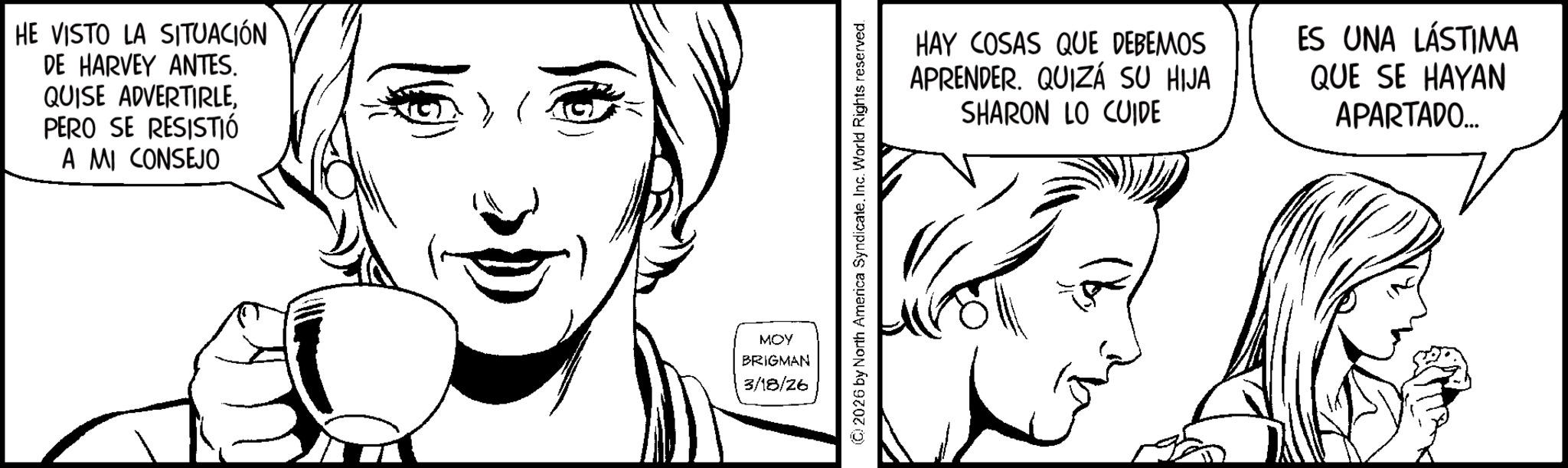 Fiction OCR: HE VISTO LA SITUACIÓN DE HARVEY ANTES. QUISE ADVERTIRLEPERO SE RESISTIÓ A MI CONSEJO MOY BRIGMAN 3/18/26 (C) 2026 by North America Syndicate. Inc. World Rights reserved. HAY COSAS QUE DEBEMOS APRENDER. QUIZÁ SU HIJA SHARON LO CUIDE ES UNA LÁSTIMA QUE SE HAYAN APARTADO... HE VISTO LA SITUACIÓN DE HARVEY ANTES . QUISE ADVERTIRLEPERO SE RESISTIÓ A MI CONSEJO MOY BRIGMAN 3/18/26 ( C ) 2026 by North America Syndicate . Inc. World Rights reserved . HAY COSAS QUE DEBEMOS APRENDER . QUIZÁ SU HIJA SHARON LO CUIDE ES UNA LÁSTIMA QUE SE HAYAN APARTADO ...