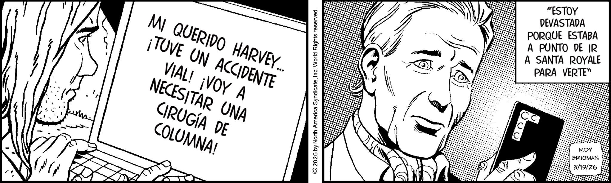 Photo caption OCR: MI QUERIDO HARVEY... ¡TUVE UN ACCIDENTE VIAL! ¡VOY A NECESITAR UNA CIRUGÍA DE COLUMNA! 2026 by North America Syndicate. Inc. World Rights reserved. "ESTOY DEVASTADA PORQUE ESTABA A PUNTO DE IR A SANTA ROYALE PARA VERTE" 800 MOY BRIGMAN 3/19/26 MI QUERIDO HARVEY ... ¡ TUVE UN ACCIDENTE VIAL ! ¡ VOY A NECESITAR UNA CIRUGÍA DE COLUMNA ! 2026 by North America Syndicate . Inc. World Rights reserved . " ESTOY DEVASTADA PORQUE ESTABA A PUNTO DE IR A SANTA ROYALE PARA VERTE " 800 MOY BRIGMAN 3/19/26
