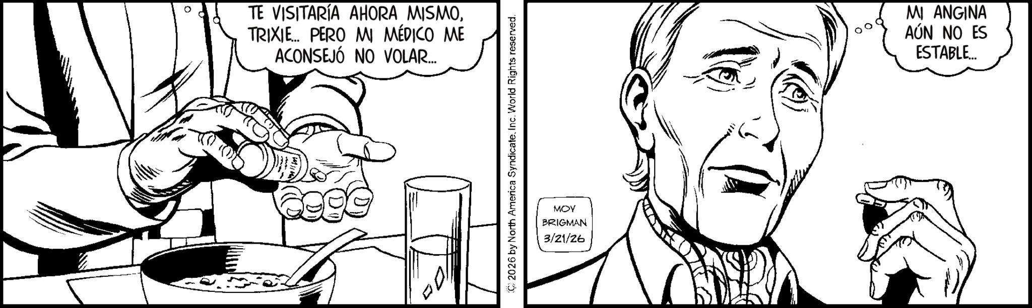 Fiction OCR: 0 TE VISITARÍA AHORA MISMOTRIXIE... PERO MI MÉDICO ME ACONSEJÓ NO VOLAR... (C) 2026 by North America SyndicateInc. World Rights reserved. MOY BRIGMAN 3/21/26 MI ANGINA AÚN NO ES ESTABLE... 0 TE VISITARÍA AHORA MISMOTRIXIE ... PERO MI MÉDICO ME ACONSEJÓ NO VOLAR ... ( C ) 2026 by North America SyndicateInc. World Rights reserved . MOY BRIGMAN 3/21/26 MI ANGINA AÚN NO ES ESTABLE ...