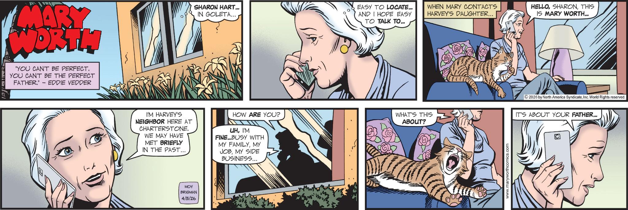 Felidae OCR: MARY WORTH YOU CAN'T BE PERFECT. YOU CAN'T BE THE PERFECT FATHER." - EDDIE VEDDER SHARON HART... IN GOLETA... EASY TO LOCATE... AND I HOPE EASY TO TALK TO... WHEN MARY CONTACTS HARVEY'S DAUGHTER... HELLOTHIS IS MARY WORTH... (-A I'M HARVEY'S NEIGHBOR HERE AT CHARTERSTONE. WE MAY HAVE MET BRIEFLY IN THE PAST... HOW ARE YOU? UHI'M FINE...BUSY WITH MY FAMILYMY JOBMY SIDE BUSINESS... ??? BRIGMAN 4/5/26 2026 by North America SyndicateInc. World Rights reserved. WHAT'S THIS ABOUT? IT'S ABOUT YOUR FATHER... www.maryworthcomics.com MARY WORTH YOU CAN'T BE PERFECT . YOU CAN'T BE THE PERFECT FATHER . " - EDDIE VEDDER SHARON HART ... IN GOLETA ... EASY TO LOCATE ... AND I HOPE EASY TO TALK TO ... WHEN MARY CONTACTS HARVEY'S DAUGHTER ... HELLOTHIS IS MARY WORTH ... ( -A I'M HARVEY'S NEIGHBOR HERE AT CHARTERSTONE . WE MAY HAVE MET BRIEFLY IN THE PAST ... HOW ARE YOU ? UHI'M FINE ... BUSY WITH MY FAMILYMY JOBMY SIDE BUSINESS ... ??? BRIGMAN 4/5/26 2026 by North America SyndicateInc. World Rights reserved . WHAT'S THIS ABOUT ? IT'S ABOUT YOUR FATHER ... www.maryworthcomics.com