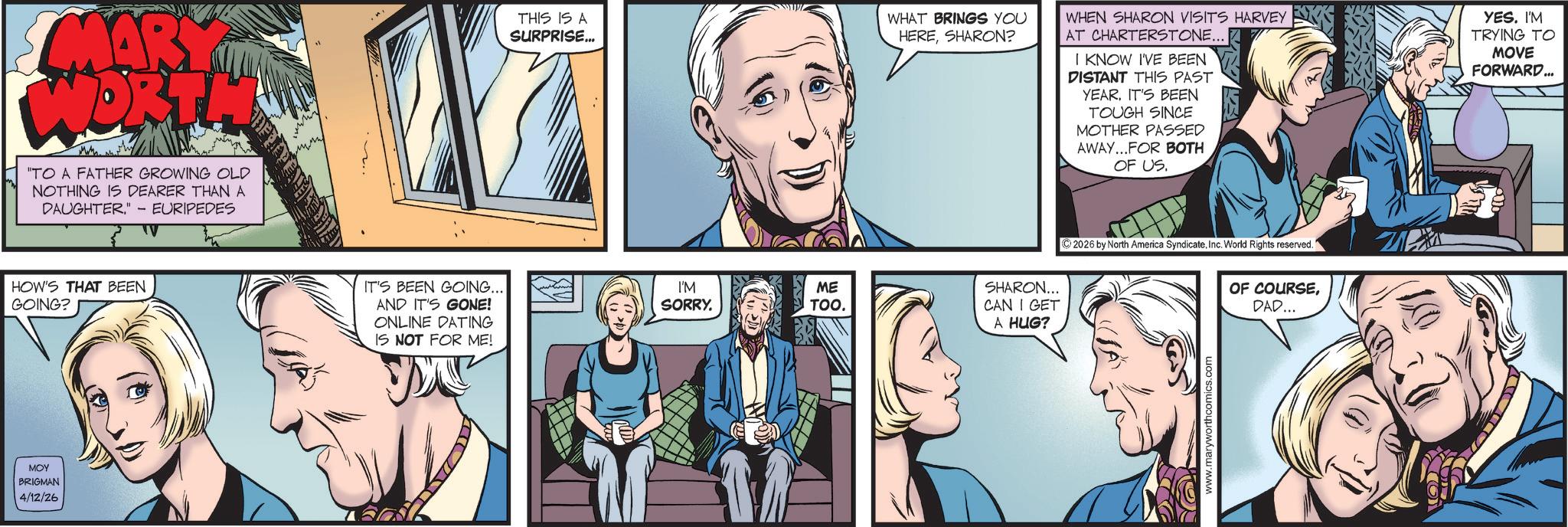 Hearing OCR: MARY WORTH "TO A FATHER GROWING OLD NOTHING IS DEARER THAN A DAUGHTER." - EURIPEDES HOW'S THAT BEEN GOING? MOY BRIGMAN 4/12/26 THIS IS A SURPRISE... WHEN SHARON VISITS HARVEY WHAT BRINGS YOU HERESHARON? AT CHARTERSTONE... I KNOW I'VE BEEN DISTANT THIS PAST YEAR. IT'S BEEN TOUGH SINCE MOTHER PASSED AWAY...FOR BOTH OF US. YES. IM TRYING TO MOVE FORWARD... IT'S BEEN GOING... AND IT'S GONE! I'M SORRY. ME TOO. SHARON... CAN I GET ONLINE DATING A HUG? IS NOT FOR ME! ?? ©2026 by North America SyndicateInc. World Rights reserved." www.maryworthcomics.com OF COURSEDAD... MARY WORTH " TO A FATHER GROWING OLD NOTHING IS DEARER THAN A DAUGHTER . " - EURIPEDES HOW'S THAT BEEN GOING ? MOY BRIGMAN 4/12/26 THIS IS A SURPRISE ... WHEN SHARON VISITS HARVEY WHAT BRINGS YOU HERESHARON ? AT CHARTERSTONE ... I KNOW I'VE BEEN DISTANT THIS PAST YEAR . IT'S BEEN TOUGH SINCE MOTHER PASSED AWAY ... FOR BOTH OF US . YES . IM TRYING TO MOVE FORWARD ... IT'S BEEN GOING ... AND IT'S GONE ! I'M SORRY . ME TOO . SHARON ... CAN I GET ONLINE DATING A HUG ? IS NOT FOR ME ! ?? © 2026 by North America SyndicateInc. World Rights reserved . " www.maryworthcomics.com OF COURSEDAD ...