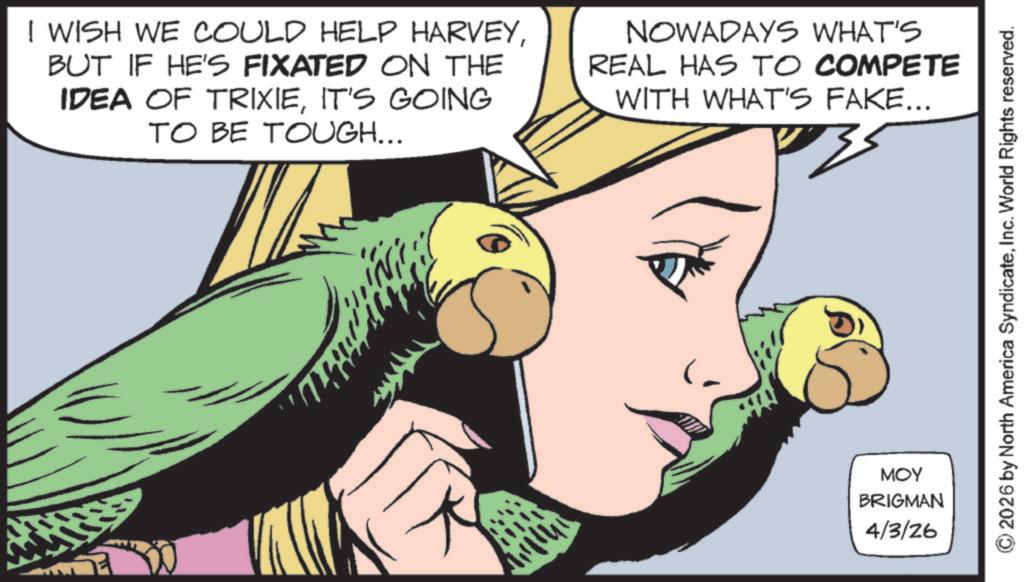 Animation OCR: I WISH WE COULD HELP HARVEYBUT IF HE'S FIXATED ON THE IDEA OF TRIXIEIT'S GOING TO BE TOUGH... NOWADAYS WHAT'S REAL HAS TO COMPETE WITH WHAT'S FAKE... MOY BRIGMAN 4/3/26 © 2026 by North America SyndicateInc. World Rights reserved. I WISH WE COULD HELP HARVEYBUT IF HE'S FIXATED ON THE IDEA OF TRIXIEIT'S GOING TO BE TOUGH ... NOWADAYS WHAT'S REAL HAS TO COMPETE WITH WHAT'S FAKE ... MOY BRIGMAN 4/3/26 © 2026 by North America SyndicateInc. World Rights reserved .