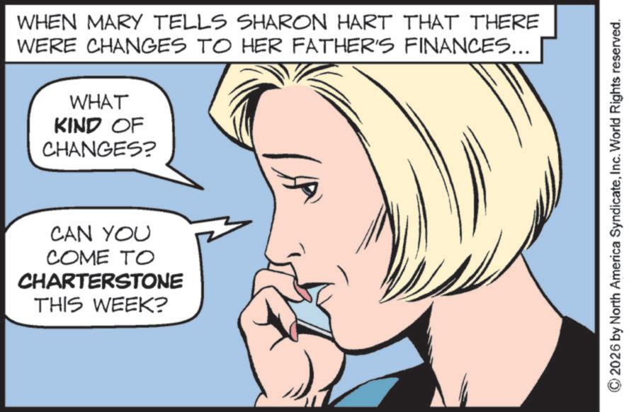 Graphics OCR: WHEN MARY TELLS SHARON HART THAT THERE WERE CHANGES TO HER FATHER'S FINANCES... WHAT KIND OF CHANGES? CAN YOU COME TO CHARTERSTONE THIS WEEK? ©2026 by North America SyndicateInc. World Rights reserved. WHEN MARY TELLS SHARON HART THAT THERE WERE CHANGES TO HER FATHER'S FINANCES ... WHAT KIND OF CHANGES ? CAN YOU COME TO CHARTERSTONE THIS WEEK ? © 2026 by North America SyndicateInc. World Rights reserved .