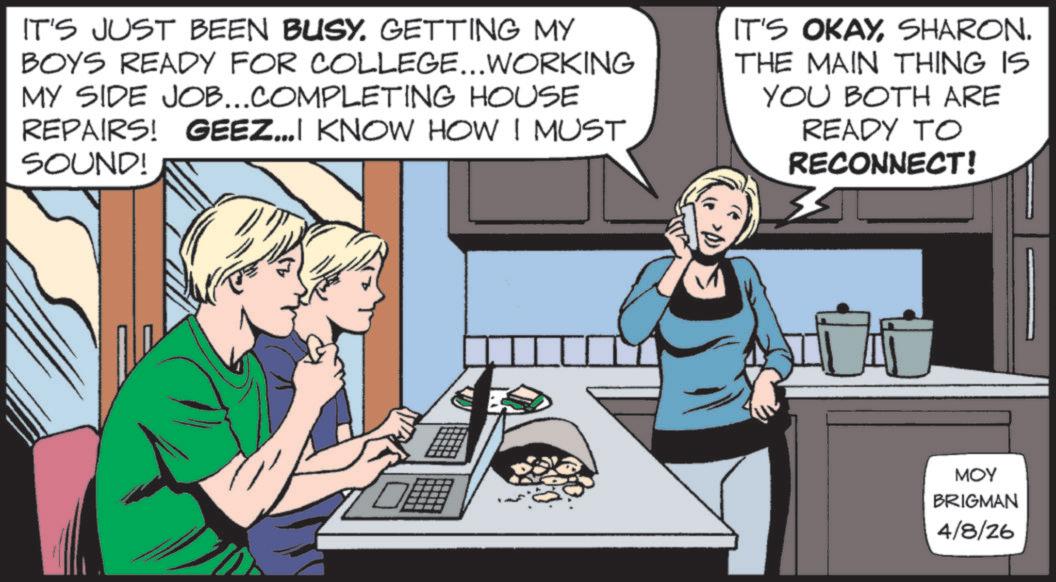 Animated cartoon OCR: IT'S JUST BEEN BUSY. GETTING MY BOYS READY FOR COLLEGE...WORKING MY SIDE JOB...COMPLETING HOUSE REPAIRS! GEEZ...I KNOW HOW I MUST SOUND! IT'S OKAYSHARON. THE MAIN THING IS YOU BOTH ARE READY TO RECONNECT! MOY BRIGMAN 4/8/26 IT'S JUST BEEN BUSY . GETTING MY BOYS READY FOR COLLEGE ... WORKING MY SIDE JOB ... COMPLETING HOUSE REPAIRS ! GEEZ ... I KNOW HOW I MUST SOUND ! IT'S OKAYSHARON . THE MAIN THING IS YOU BOTH ARE READY TO RECONNECT ! MOY BRIGMAN 4/8/26