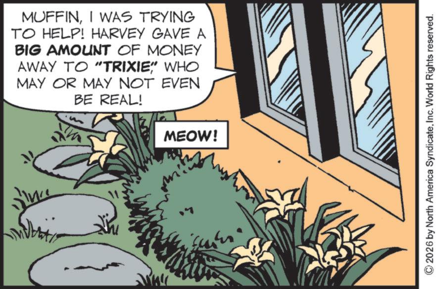 Publication OCR: MUFFINI WAS TRYING TO HELP! HARVEY GAVE A BIG AMOUNT OF MONEY AWAY TO "TRIXIE" WHO MAY OR MAY NOT EVEN BE REAL! MEOW! line © 2026 by North America SyndicateInc. World Rights reserved. MUFFINI WAS TRYING TO HELP ! HARVEY GAVE A BIG AMOUNT OF MONEY AWAY TO " TRIXIE " WHO MAY OR MAY NOT EVEN BE REAL ! MEOW ! line © 2026 by North America SyndicateInc. World Rights reserved .