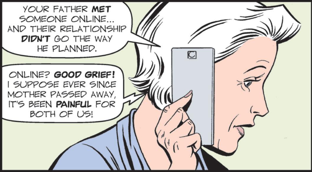 Photo caption OCR: YOUR FATHER MET SOMEONE ONLINE... AND THEIR RELATIONSHIP DIDN'T GO THE WAY HE PLANNED. ONLINE? GOOD GRIEF! I SUPPOSE EVER SINCE MOTHER PASSED AWAYIT'S BEEN PAINFUL FOR BOTH OF US! YOUR FATHER MET SOMEONE ONLINE ... AND THEIR RELATIONSHIP DIDN'T GO THE WAY HE PLANNED . ONLINE ? GOOD GRIEF ! I SUPPOSE EVER SINCE MOTHER PASSED AWAYIT'S BEEN PAINFUL FOR BOTH OF US !