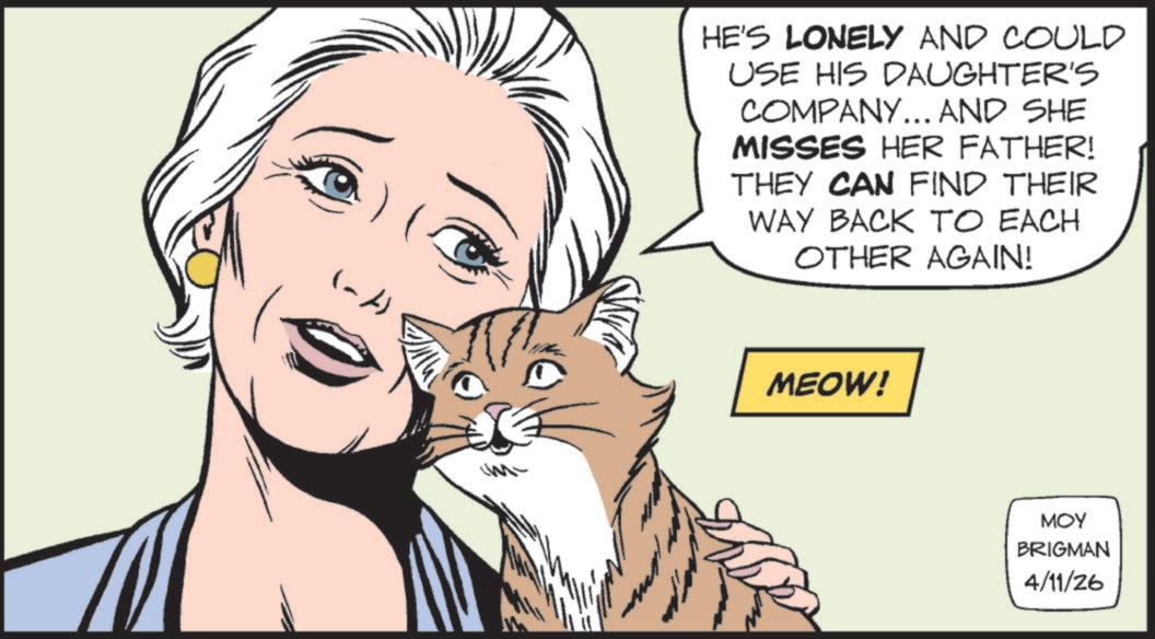 Animated cartoon OCR: (~A) HE'S LONELY AND COULD USE HIS DAUGHTER'S COMPANY... AND SHE MISSES HER FATHER! THEY CAN FIND THEIR WAY BACK TO EACH OTHER AGAIN! MEOW! MOY BRIGMAN 4/11/26 ( ~ A ) HE'S LONELY AND COULD USE HIS DAUGHTER'S COMPANY ... AND SHE MISSES HER FATHER ! THEY CAN FIND THEIR WAY BACK TO EACH OTHER AGAIN ! MEOW ! MOY BRIGMAN 4/11/26