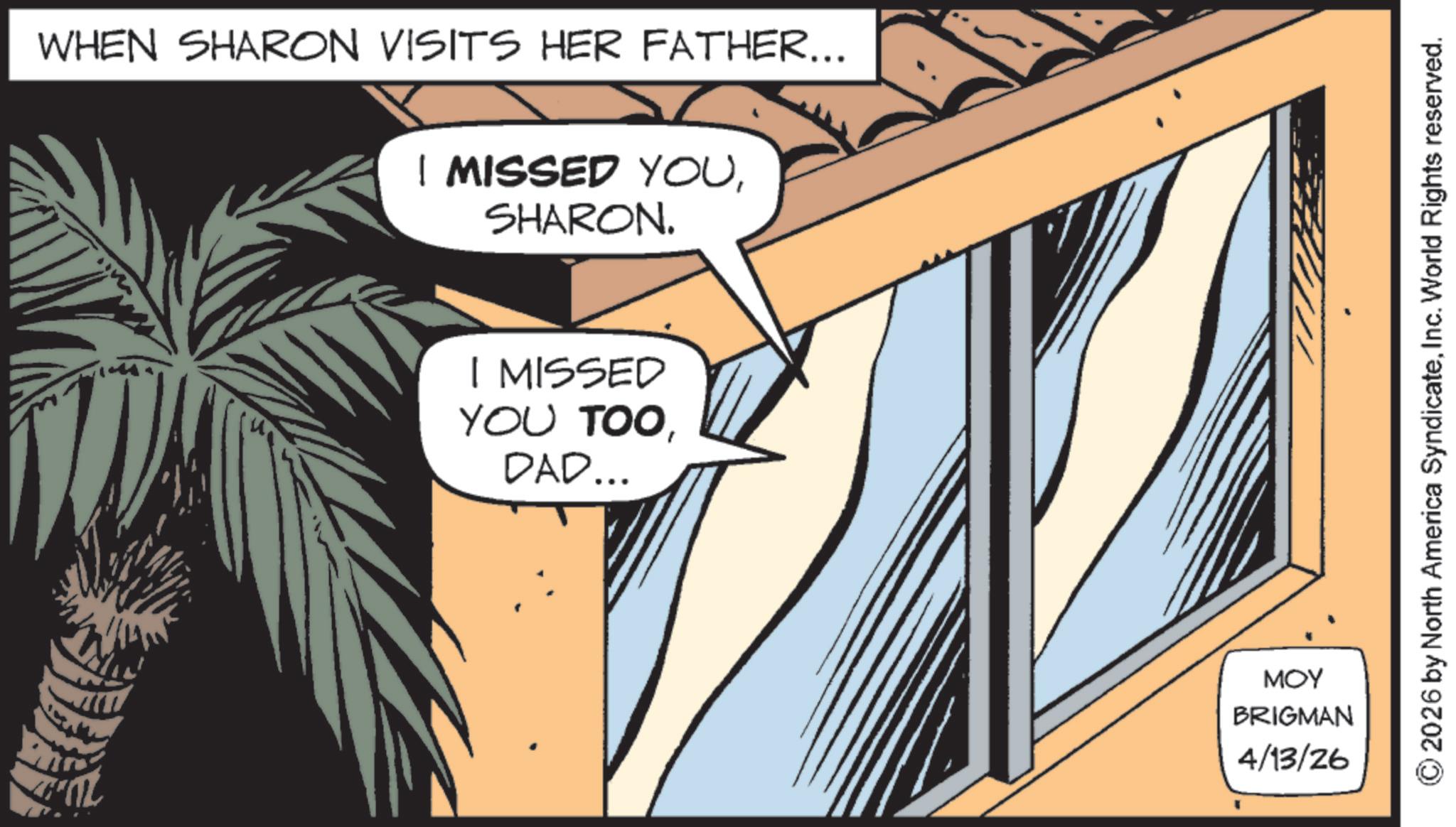 Animated cartoon OCR: WHEN SHARON VISITS HER FATHER... I MISSED YOUSHARON. I MISSED YOU TOODAD... MOY BRIGMAN 4/13/26 2026 by North America SyndicateInc. World Rights reserved. WHEN SHARON VISITS HER FATHER ... I MISSED YOUSHARON . I MISSED YOU TOODAD ... MOY BRIGMAN 4/13/26 2026 by North America SyndicateInc. World Rights reserved .