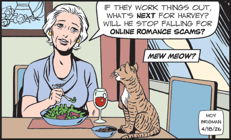 Fiction OCR: IF THEY WORK THINGS OUTWHAT'S NEXT FOR HARVEY? WILL HE STOP FALLING FOR ONLINE ROMANCE SCAMS? MEW MEOW? MOY BRIGMAN 4/18/26 IF THEY WORK THINGS OUTWHAT'S NEXT FOR HARVEY ? WILL HE STOP FALLING FOR ONLINE ROMANCE SCAMS ? MEW MEOW ? MOY BRIGMAN 4/18/26