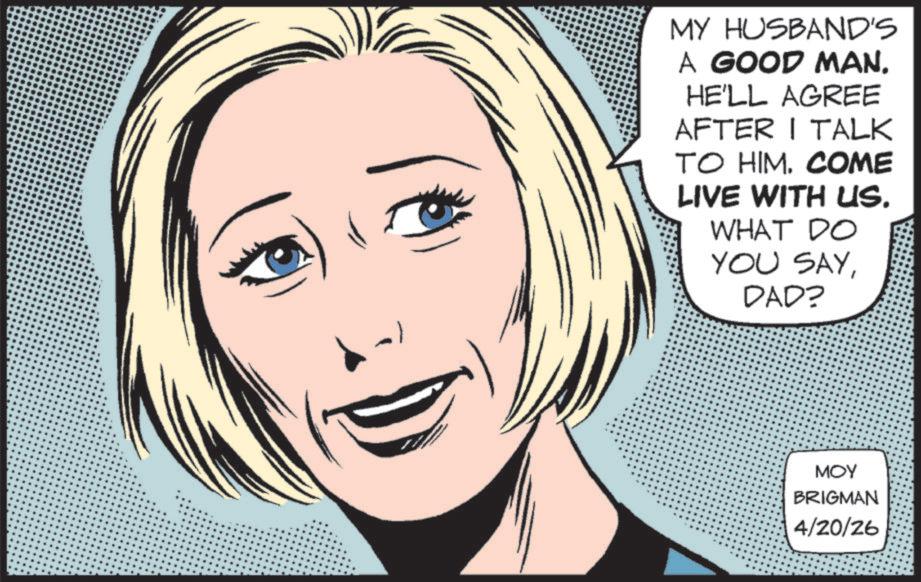 Fictional character OCR: MY HUSBAND'S A GOOD MAN. HE'LL AGREE AFTER I TALK TO HIM. COME LIVE WITH US. WHAT DO YOU SAYDAD? ??? BRIGMAN 4/20/26 MY HUSBAND'S A GOOD MAN . HE'LL AGREE AFTER I TALK TO HIM . COME LIVE WITH US . WHAT DO YOU SAYDAD ? ??? BRIGMAN 4/20/26