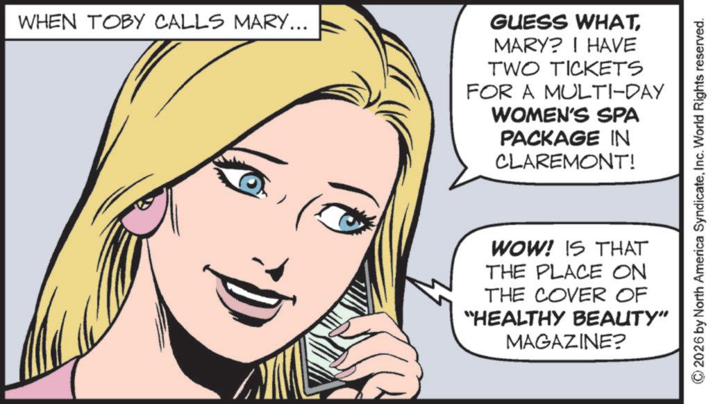 Animated cartoon OCR: WHEN TOBY CALLS MARY... GUESS WHATMARY? I HAVE TWO TICKETS FOR A MULTI-DAY WOMEN'S SPA PACKAGE IN CLAREMONT! 2026 by North America SyndicateInc. World Rights reserved. WOW! IS THAT THE PLACE ON THE COVER OF "HEALTHY BEAUTY” MAGAZINE? WHEN TOBY CALLS MARY ... GUESS WHATMARY ? I HAVE TWO TICKETS FOR A MULTI - DAY WOMEN'S SPA PACKAGE IN CLAREMONT ! 2026 by North America SyndicateInc. World Rights reserved . WOW ! IS THAT THE PLACE ON THE COVER OF " HEALTHY BEAUTY ” MAGAZINE ?