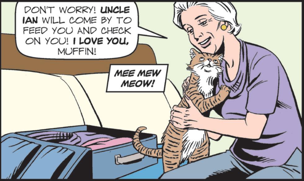 Publication OCR: DON'T WORRY! UNCLE IAN WILL COME BY TO FEED YOU AND CHECK ON YOU! I LOVE YOUMUFFIN! MEE MEW MEOW! DON'T WORRY ! UNCLE IAN WILL COME BY TO FEED YOU AND CHECK ON YOU ! I LOVE YOUMUFFIN ! MEE MEW MEOW !