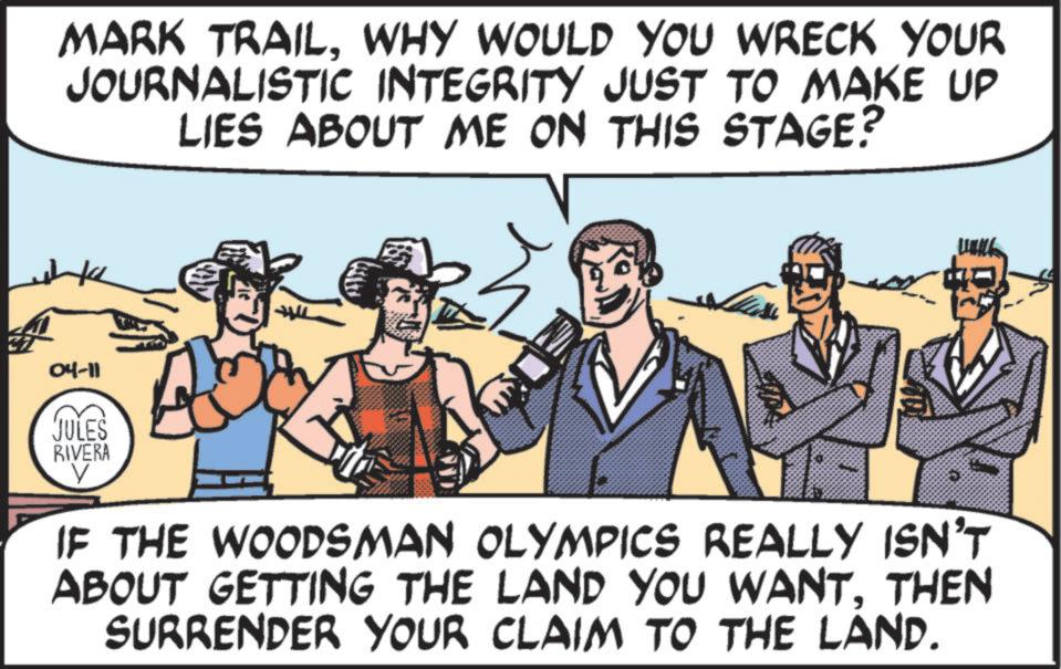 Comic book OCR: MARK TRAILWHY WOULD YOU WRECK YOUR JOURNALISTIC INTEGRITY JUST TO MAKE UP LIES ABOUT ME ON THIS STAGE? 04-11 JULES RIVERA ? IF THE WOODSMAN OLYMPICS REALLY ISN'T ABOUT GETTING THE LAND YOU WANTTHEN SURRENDER YOUR CLAIM TO THE LAND. MARK TRAILWHY WOULD YOU WRECK YOUR JOURNALISTIC INTEGRITY JUST TO MAKE UP LIES ABOUT ME ON THIS STAGE ? 04-11 JULES RIVERA ? IF THE WOODSMAN OLYMPICS REALLY ISN'T ABOUT GETTING THE LAND YOU WANTTHEN SURRENDER YOUR CLAIM TO THE LAND .