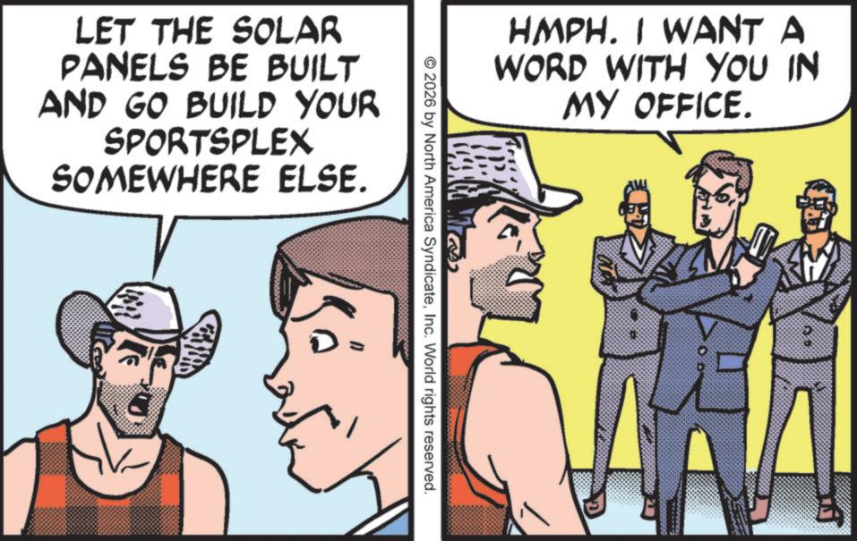 Fictional character OCR: LET THE SOLAR PANELS BE BUILT AND GO BUILD YOUR SPORTSPLEX SOMEWHERE ELSE. HMPH. I WANT A WORD WITH YOU IN MY OFFICE. Ma © 2026 by North America SyndicateInc. World rights reserved. D LET THE SOLAR PANELS BE BUILT AND GO BUILD YOUR SPORTSPLEX SOMEWHERE ELSE . HMPH . I WANT A WORD WITH YOU IN MY OFFICE . Ma © 2026 by North America SyndicateInc. World rights reserved . D