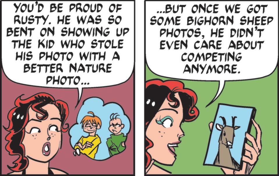 Publication OCR: YOU'D BE PROUD OF RUSTY. HE WAS SO BENT ON SHOWING UP THE KID WHO STOLE HIS PHOTO WITH A BETTER NATURE PHOTO... ... BUT ONCE WE GOT SOME BIGHORN SHEEP PHOTOS. HE DIDN'T EVEN CARE ABOUT COMPETING ANYMORE. ?? YOU'D BE PROUD OF RUSTY . HE WAS SO BENT ON SHOWING UP THE KID WHO STOLE HIS PHOTO WITH A BETTER NATURE PHOTO ... ... BUT ONCE WE GOT SOME BIGHORN SHEEP PHOTOS . HE DIDN'T EVEN CARE ABOUT COMPETING ANYMORE . ? ?