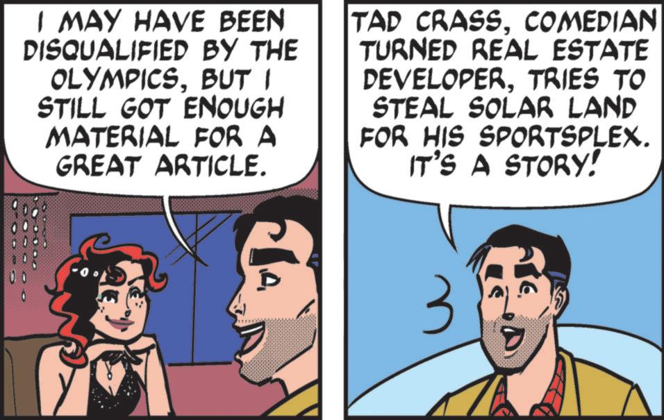 Conversation OCR: I MAY HAVE BEEN DISQUALIFIED BY THE OLYMPICSBUT I STILL GOT ENOUGH MATERIAL FOR A GREAT ARTICLE. TAD CRASSCOMEDIAN TURNED REAL ESTATE DEVELOPERTRIES TO STEAL SOLAR LAND FOR HIS SPORTSPLEX. IT'S A STORY! 3 I MAY HAVE BEEN DISQUALIFIED BY THE OLYMPICSBUT I STILL GOT ENOUGH MATERIAL FOR A GREAT ARTICLE . TAD CRASSCOMEDIAN TURNED REAL ESTATE DEVELOPERTRIES TO STEAL SOLAR LAND FOR HIS SPORTSPLEX . IT'S A STORY ! 3