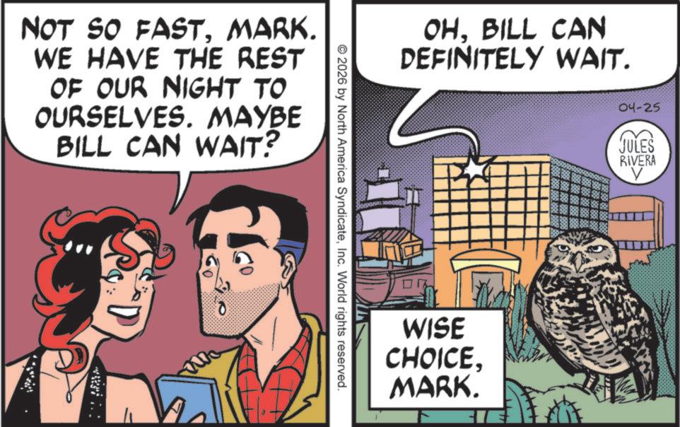 Fictional character OCR: NOT SO FASTMARK. WE HAVE THE REST OF OUR NIGHT TO OURSELVES. MAYBE BILL CAN WAIT? 0 OHBILL CAN DEFINITELY WAIT. © 2026 by North America SyndicateInc. World rights reserved. WISE CHOICEMARK. 04-25 JULES RIVERA V NOT SO FASTMARK . WE HAVE THE REST OF OUR NIGHT TO OURSELVES . MAYBE BILL CAN WAIT ? 0 OHBILL CAN DEFINITELY WAIT . © 2026 by North America SyndicateInc. World rights reserved . WISE CHOICEMARK . 04-25 JULES RIVERA V
