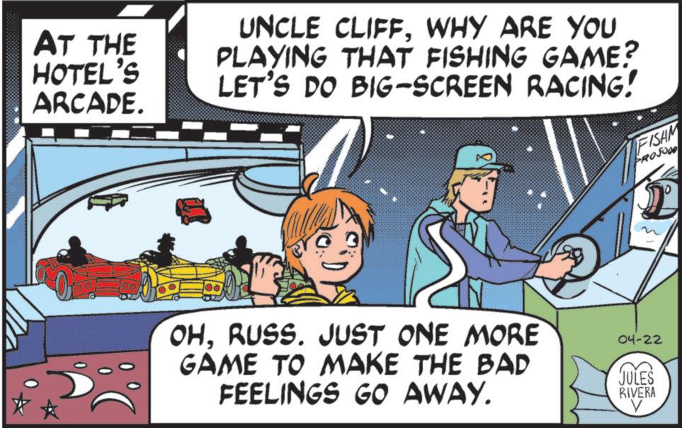 Fiction OCR: AT THE HOTEL'S ARCADE. UNCLE CLIFFWHY ARE YOU PLAYING THAT FISHING GAME? LET'S DO BIG-SCREEN RACING! FISAM PROSODO 0 100. OHRUSS. JUST ONE MORE GAME TO MAKE THE BAD FEELINGS GO AWAY. 04-22 JULES RIVERA V AT THE HOTEL'S ARCADE . UNCLE CLIFFWHY ARE YOU PLAYING THAT FISHING GAME ? LET'S DO BIG - SCREEN RACING ! FISAM PROSODO 0 100 . OHRUSS . JUST ONE MORE GAME TO MAKE THE BAD FEELINGS GO AWAY . 04-22 JULES RIVERA V